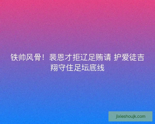 铁帅风骨！裴恩才拒辽足贿请 护爱徒吉翔守住足坛底线
