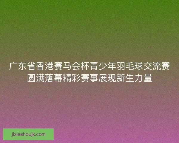 广东省香港赛马会杯青少年羽毛球交流赛圆满落幕精彩赛事展现新生力量