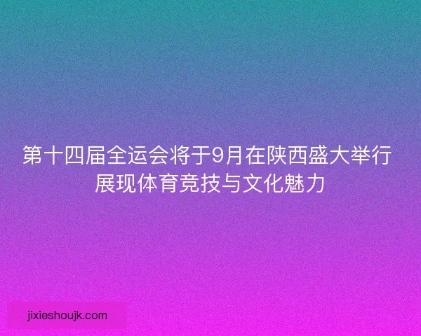 第十四届全运会将于9月在陕西盛大举行 展现体育竞技与文化魅力