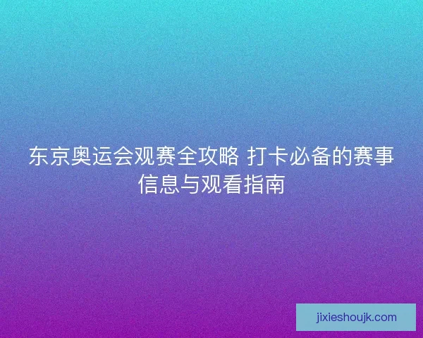 东京奥运会观赛全攻略 打卡必备的赛事信息与观看指南