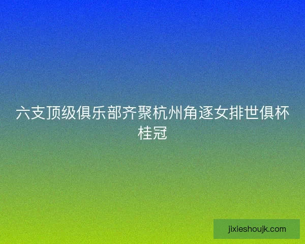 六支顶级俱乐部齐聚杭州角逐女排世俱杯桂冠 六支顶级俱乐部齐聚杭州角逐女排世俱杯桂冠