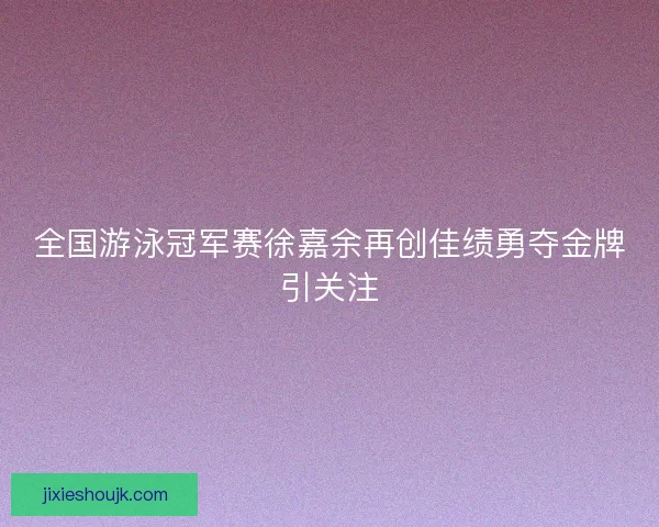 全国游泳冠军赛徐嘉余再创佳绩勇夺金牌引关注