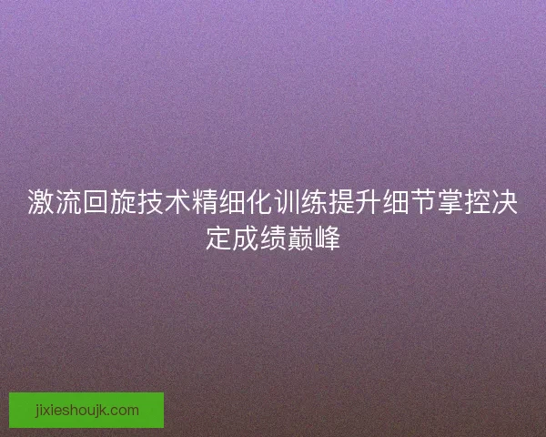 激流回旋技术精细化训练提升细节掌控决定成绩巅峰