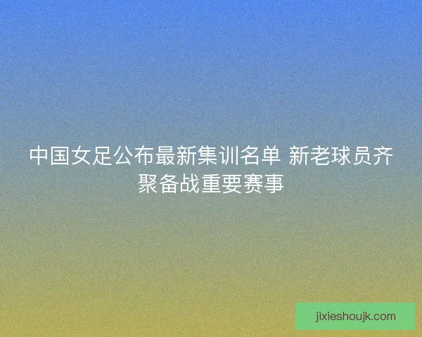 中国女足公布最新集训名单 新老球员齐聚备战重要赛事