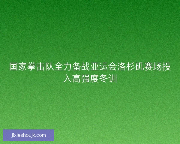国家拳击队全力备战亚运会洛杉矶赛场投入高强度冬训 国家拳击队全力备战亚运会洛杉矶赛场投入高强度冬训