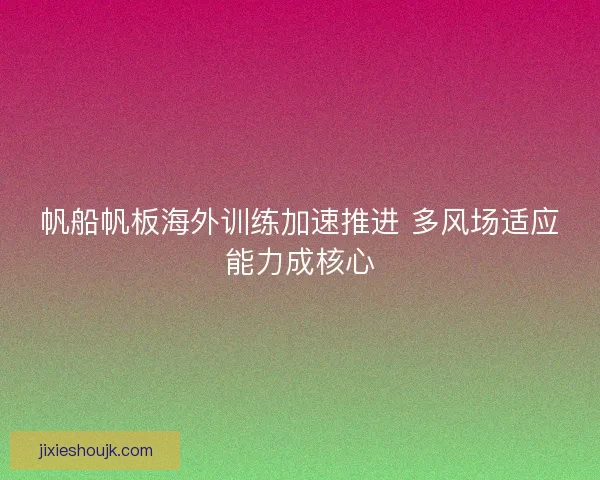 帆船帆板海外训练加速推进 多风场适应能力成核心 帆船帆板海外训练加速推进 多风场适应能力成核心