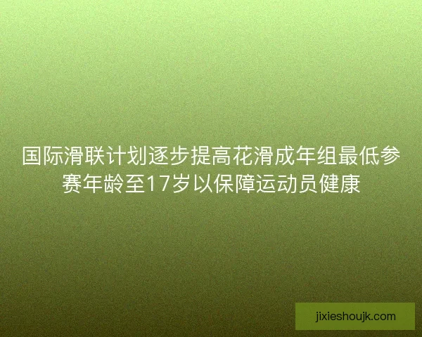 国际滑联计划逐步提高花滑成年组最低参赛年龄至17岁以保障运动员健康 国际滑联计划逐步提高花滑成年组最低参赛年龄至17岁以保障运动员健康