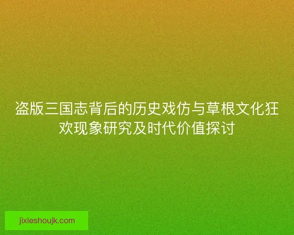 盗版三国志背后的历史戏仿与草根文化狂欢现象研究及时代价值探讨 盗版三国志背后的历史戏仿与草根文化狂欢现象研究及时代价值探讨