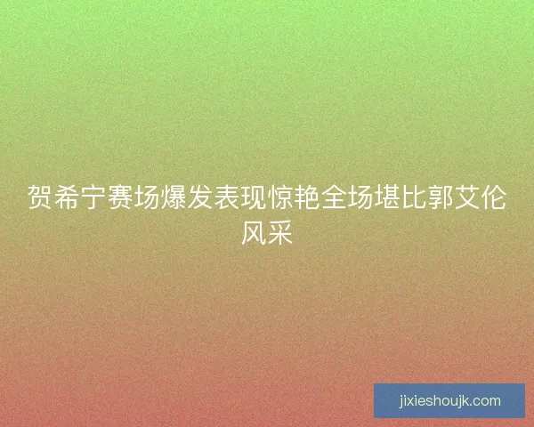 贺希宁赛场爆发表现惊艳全场堪比郭艾伦风采 贺希宁赛场爆发表现惊艳全场堪比郭艾伦风采